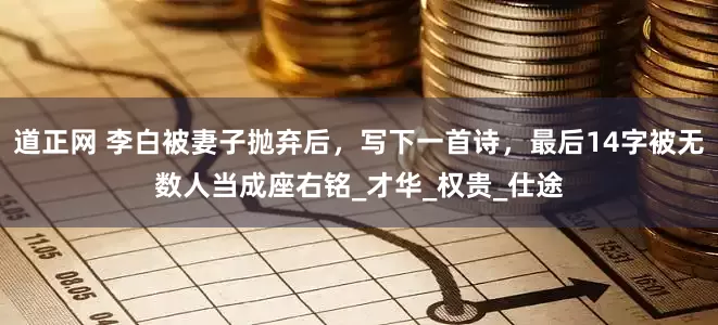 道正网 李白被妻子抛弃后，写下一首诗，最后14字被无数人当成座右铭_才华_权贵_仕途