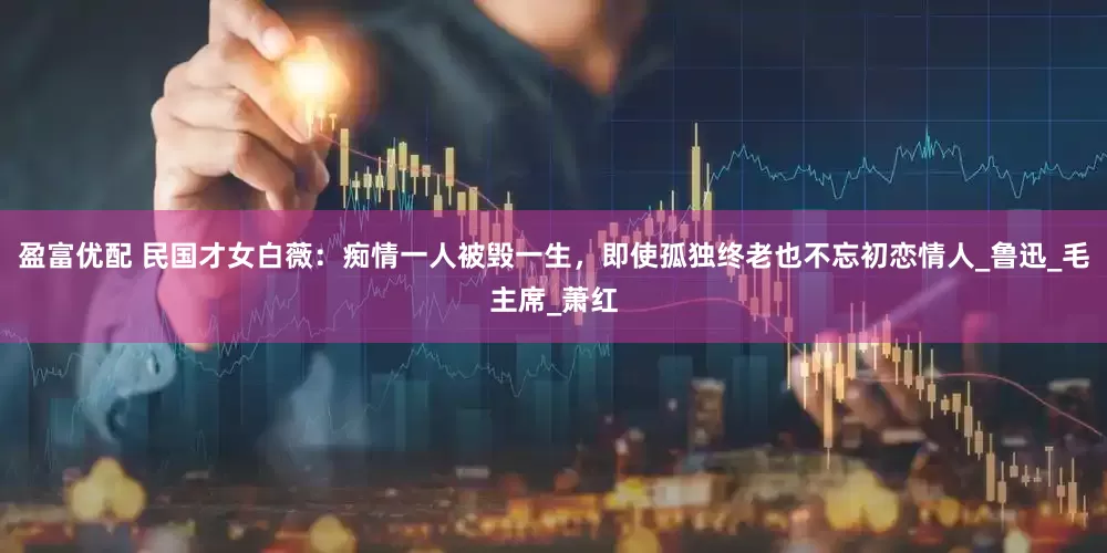 盈富优配 民国才女白薇：痴情一人被毁一生，即使孤独终老也不忘初恋情人_鲁迅_毛主席_萧红