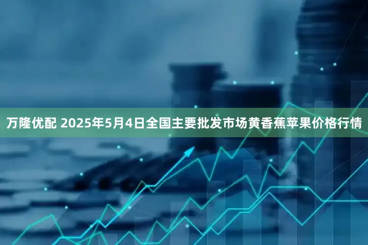 万隆优配 2025年5月4日全国主要批发市场黄香蕉苹果价格行情