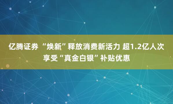 亿腾证券 “焕新”释放消费新活力 超1.2亿人次享受“真金白银”补贴优惠