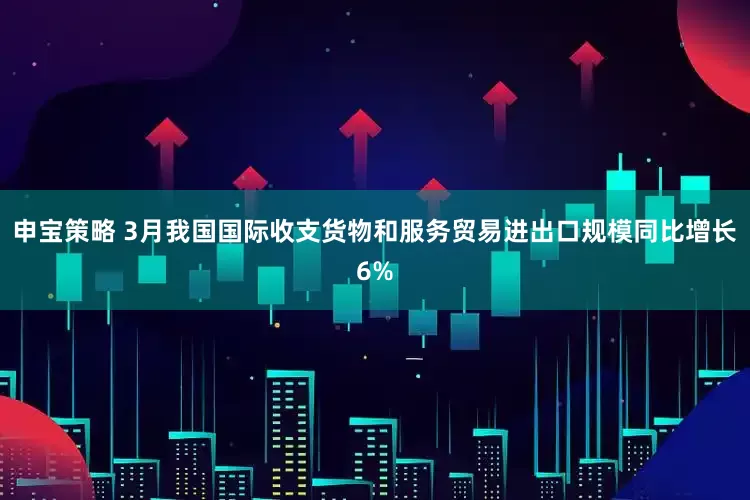 申宝策略 3月我国国际收支货物和服务贸易进出口规模同比增长6%