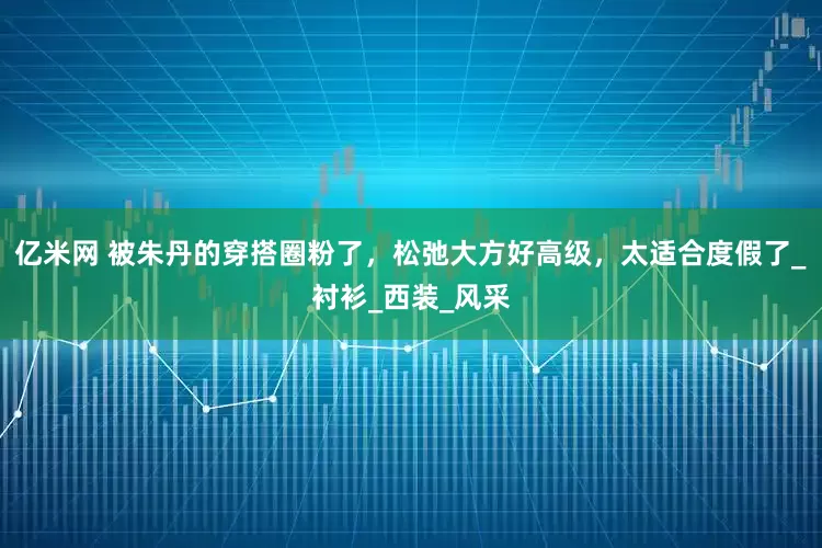 亿米网 被朱丹的穿搭圈粉了，松弛大方好高级，太适合度假了_衬衫_西装_风采