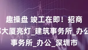 趣操盘 竣工在即！招商银行总部大厦亮灯_建筑事务所_办公_深圳市