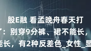 股E融 看孟晚舟春天打扮，我悟了：别穿9分裤、裙不能长，有2种反差色_女性_显得_衣物