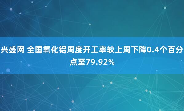 兴盛网 全国氧化铝周度开工率较上周下降0.4个百分点至79.92%