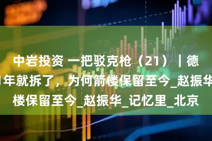 中岩投资 一把驳克枪（21）｜德胜门城楼1921年就拆了，为何箭楼保留至今_赵振华_记忆里_北京