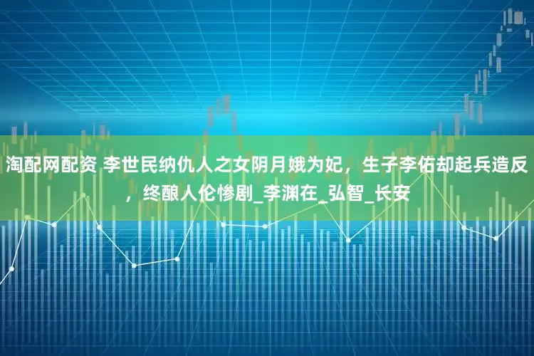 淘配网配资 李世民纳仇人之女阴月娥为妃，生子李佑却起兵造反，终酿人伦惨剧_李渊在_弘智_长安