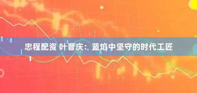 忠程配资 叶晋庆：蓝焰中坚守的时代工匠