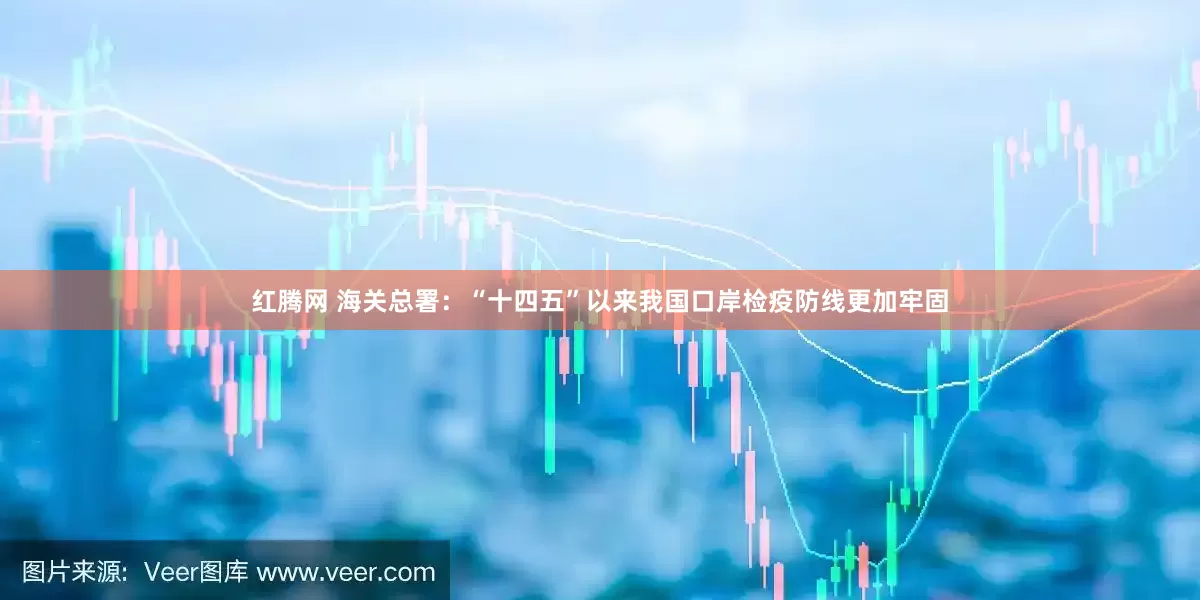 红腾网 海关总署：“十四五”以来我国口岸检疫防线更加牢固
