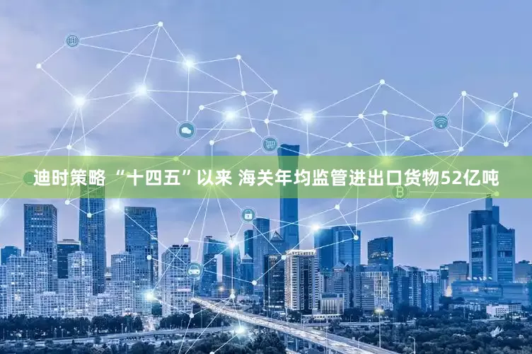 迪时策略 “十四五”以来 海关年均监管进出口货物52亿吨