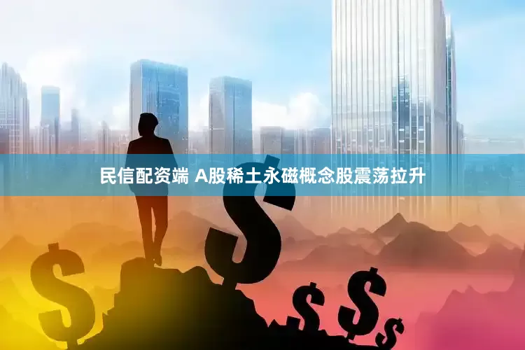 民信配资端 A股稀土永磁概念股震荡拉升