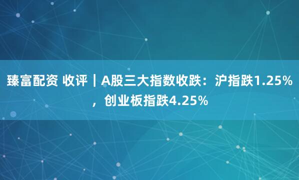 臻富配资 收评｜A股三大指数收跌：沪指跌1.25%，创业板指跌4.25%