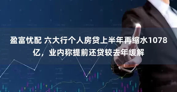 盈富忧配 六大行个人房贷上半年再缩水1078亿，业内称提前还贷较去年缓解
