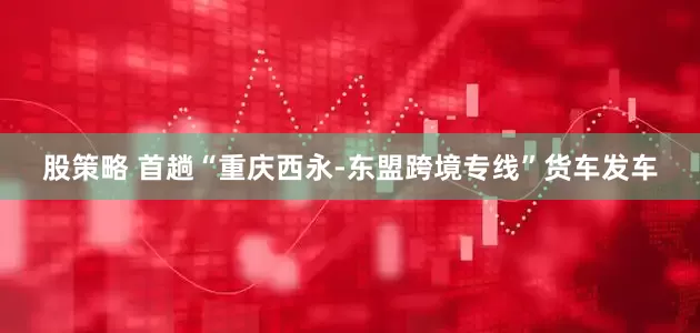 股策略 首趟“重庆西永-东盟跨境专线”货车发车