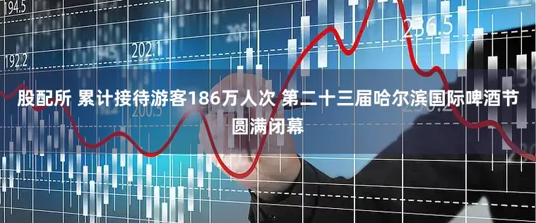 股配所 累计接待游客186万人次 第二十三届哈尔滨国际啤酒节圆满闭幕