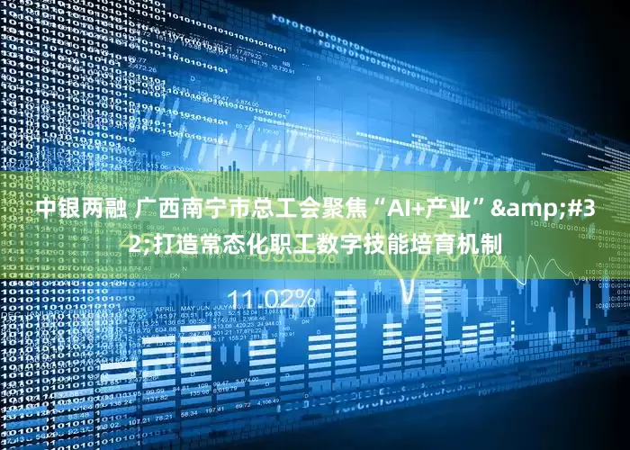 中银两融 广西南宁市总工会聚焦“AI+产业”&#32;打造常态化职工数字技能培育机制
