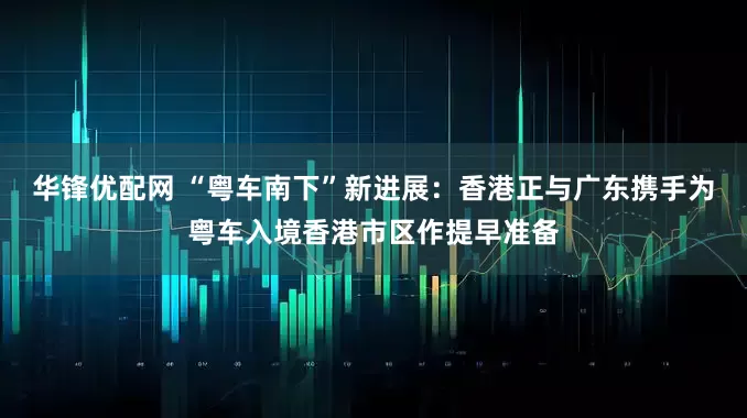 华锋优配网 “粤车南下”新进展:香港正与广东携手为粤车入境香港市区作提早准备