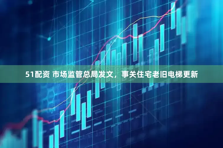 51配资 市场监管总局发文,事关住宅老旧电梯更新