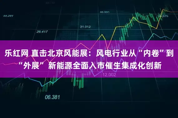 乐红网 直击北京风能展:风电行业从“内卷”到“外展” 新能源全面入市催生集成化创新