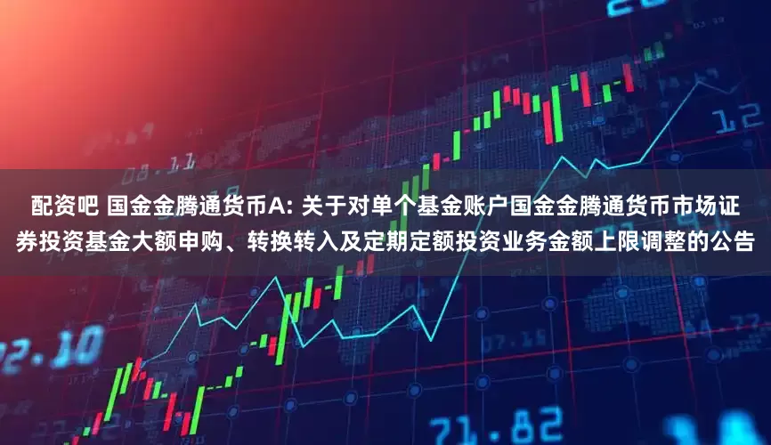 配资吧 国金金腾通货币A: 关于对单个基金账户国金金腾通货币市场证券投资基金大额申购、转换转入及定期定额投资业务金额上限调整的公告