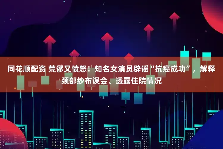 同花顺配资 荒谬又愤怒！知名女演员辟谣“抗癌成功”，解释颈部纱布误会、透露住院情况
