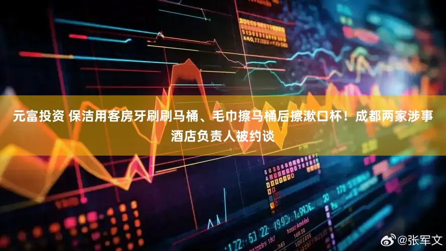 元富投资 保洁用客房牙刷刷马桶、毛巾擦马桶后擦漱口杯！成都两家涉事酒店负责人被约谈